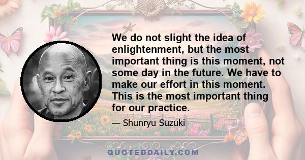 We do not slight the idea of enlightenment, but the most important thing is this moment, not some day in the future. We have to make our effort in this moment. This is the most important thing for our practice.