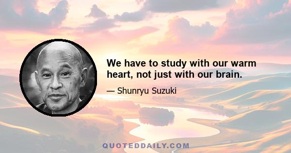 We have to study with our warm heart, not just with our brain.