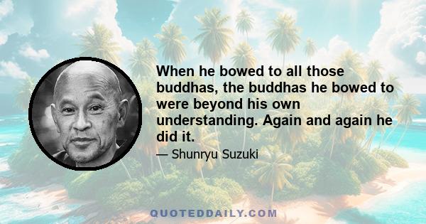 When he bowed to all those buddhas, the buddhas he bowed to were beyond his own understanding. Again and again he did it.