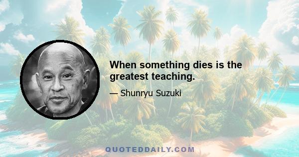 When something dies is the greatest teaching.