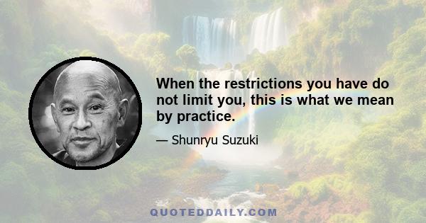 When the restrictions you have do not limit you, this is what we mean by practice.