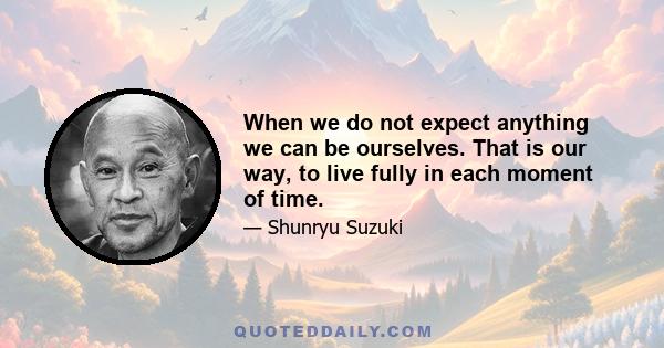 When we do not expect anything we can be ourselves. That is our way, to live fully in each moment of time.