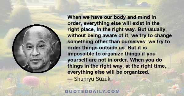 When we have our body and mind in order, everything else will exist in the right place, in the right way. But usually, without being aware of it, we try to change something other than ourselves; we try to order things