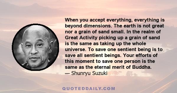 When you accept everything, everything is beyond dimensions. The earth is not great nor a grain of sand small. In the realm of Great Activity picking up a grain of sand is the same as taking up the whole universe. To