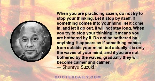 When you are practicing zazen, do not try to stop your thinking. Let it stop by itself. If something comes into your mind, let it come in, and let it go out. It will not stay long. When you try to stop your thinking, it 