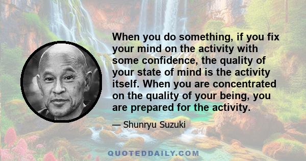 When you do something, if you fix your mind on the activity with some confidence, the quality of your state of mind is the activity itself. When you are concentrated on the quality of your being, you are prepared for