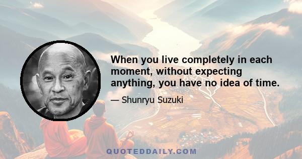 When you live completely in each moment, without expecting anything, you have no idea of time.