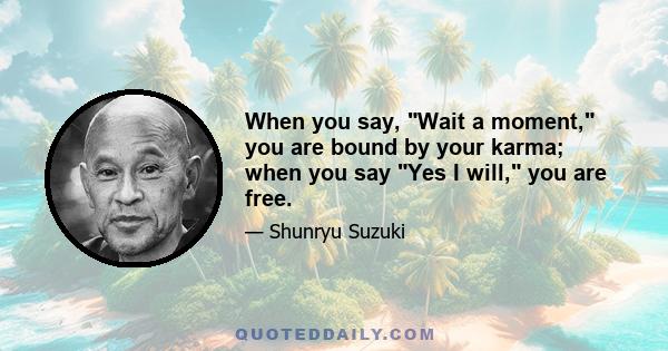 When you say, Wait a moment, you are bound by your karma; when you say Yes I will, you are free.