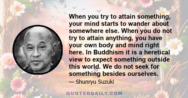 When you try to attain something, your mind starts to wander about somewhere else. When you do not try to attain anything, you have your own body and mind right here. In Buddhism it is a heretical view to expect