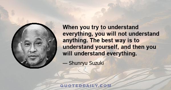 When you try to understand everything, you will not understand anything. The best way is to understand yourself, and then you will understand everything.