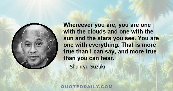 Whereever you are, you are one with the clouds and one with the sun and the stars you see. You are one with everything. That is more true than I can say, and more true than you can hear.