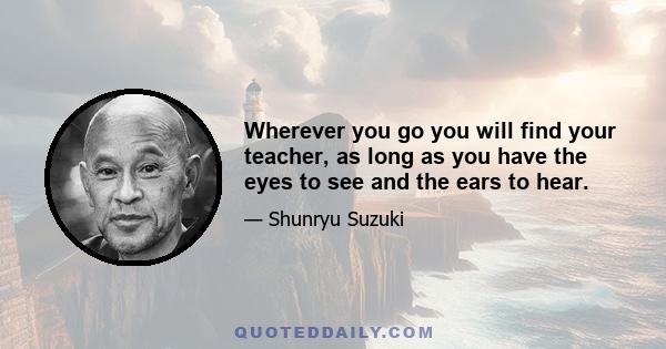 Wherever you go you will find your teacher, as long as you have the eyes to see and the ears to hear.