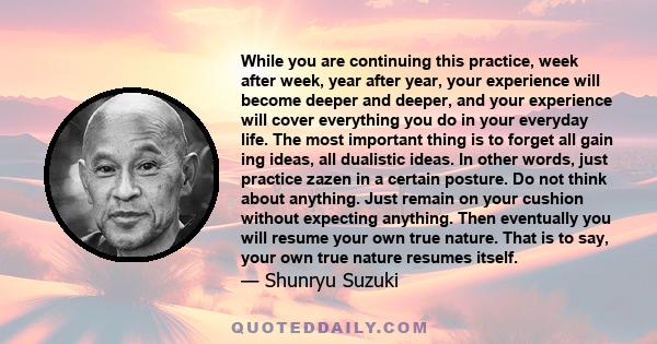 While you are continuing this practice, week after week, year after year, your experience will become deeper and deeper, and your experience will cover everything you do in your everyday life. The most important thing