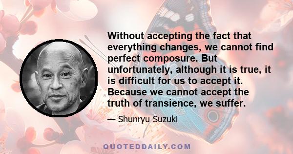 Without accepting the fact that everything changes, we cannot find perfect composure. But unfortunately, although it is true, it is difficult for us to accept it. Because we cannot accept the truth of transience, we