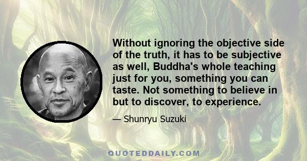 Without ignoring the objective side of the truth, it has to be subjective as well, Buddha's whole teaching just for you, something you can taste. Not something to believe in but to discover, to experience.