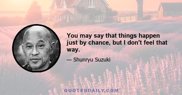 You may say that things happen just by chance, but I don't feel that way.