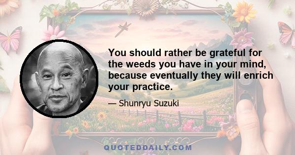 You should rather be grateful for the weeds you have in your mind, because eventually they will enrich your practice.