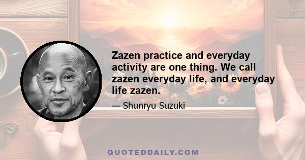 Zazen practice and everyday activity are one thing. We call zazen everyday life, and everyday life zazen.