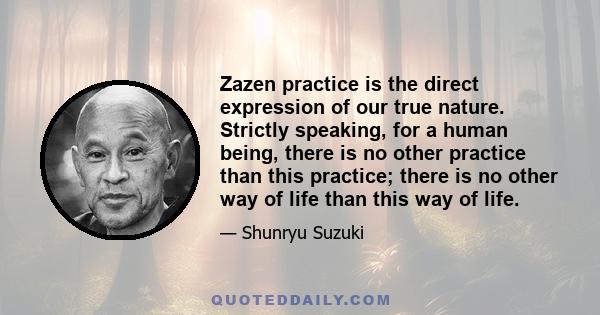 Zazen practice is the direct expression of our true nature. Strictly speaking, for a human being, there is no other practice than this practice; there is no other way of life than this way of life.