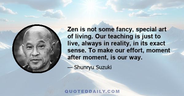 Zen is not some fancy, special art of living. Our teaching is just to live, always in reality, in its exact sense. To make our effort, moment after moment, is our way.