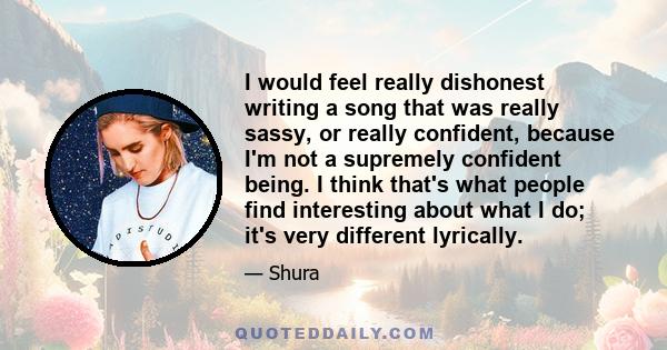 I would feel really dishonest writing a song that was really sassy, or really confident, because I'm not a supremely confident being. I think that's what people find interesting about what I do; it's very different