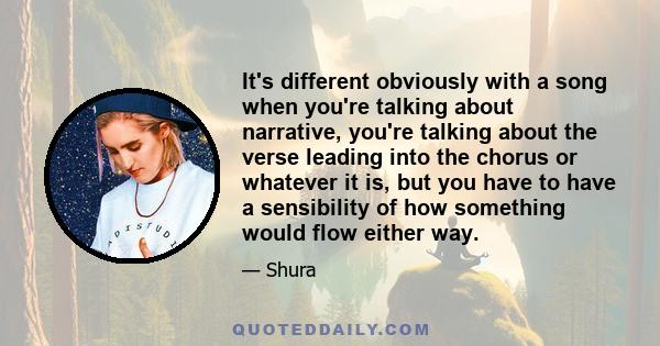 It's different obviously with a song when you're talking about narrative, you're talking about the verse leading into the chorus or whatever it is, but you have to have a sensibility of how something would flow either