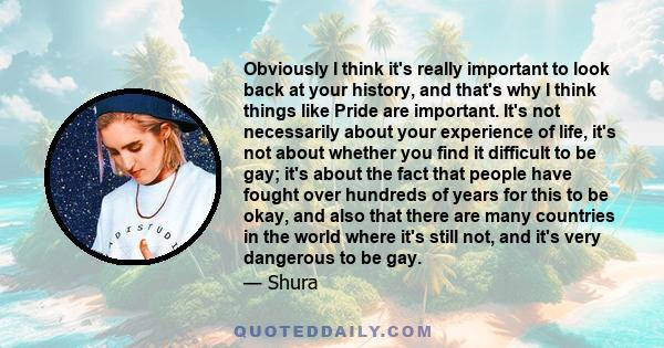 Obviously I think it's really important to look back at your history, and that's why I think things like Pride are important. It's not necessarily about your experience of life, it's not about whether you find it