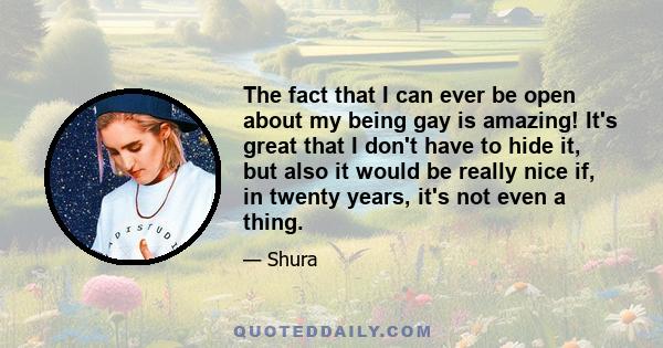 The fact that I can ever be open about my being gay is amazing! It's great that I don't have to hide it, but also it would be really nice if, in twenty years, it's not even a thing.