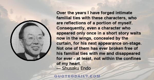 Over the years I have forged intimate familial ties with these characters, who are reflections of a portion of myself. Consequently, even a character who appeared only once in a short story waits now in the wings,