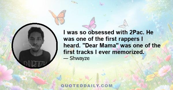 I was so obsessed with 2Pac. He was one of the first rappers I heard. Dear Mama was one of the first tracks I ever memorized.