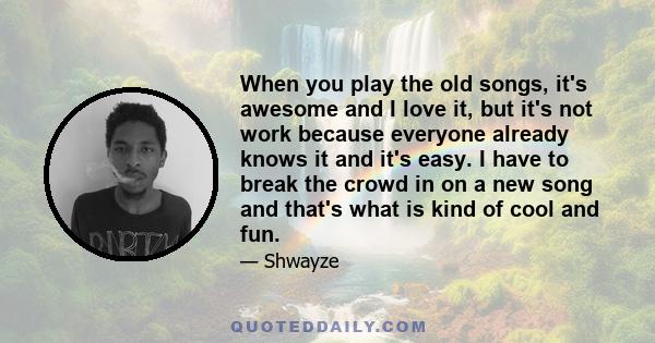 When you play the old songs, it's awesome and I love it, but it's not work because everyone already knows it and it's easy. I have to break the crowd in on a new song and that's what is kind of cool and fun.