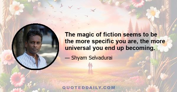 The magic of fiction seems to be the more specific you are, the more universal you end up becoming.