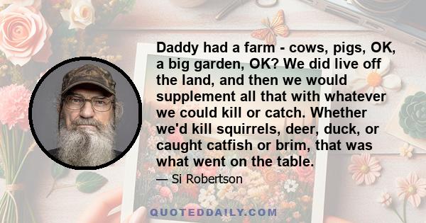 Daddy had a farm - cows, pigs, OK, a big garden, OK? We did live off the land, and then we would supplement all that with whatever we could kill or catch. Whether we'd kill squirrels, deer, duck, or caught catfish or