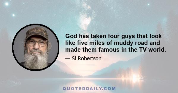 God has taken four guys that look like five miles of muddy road and made them famous in the TV world.