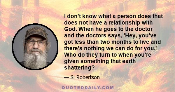 I don't know what a person does that does not have a relationship with God. When he goes to the doctor and the doctors says, 'Hey, you've got less than two months to live and there's nothing we can do for you.' Who do