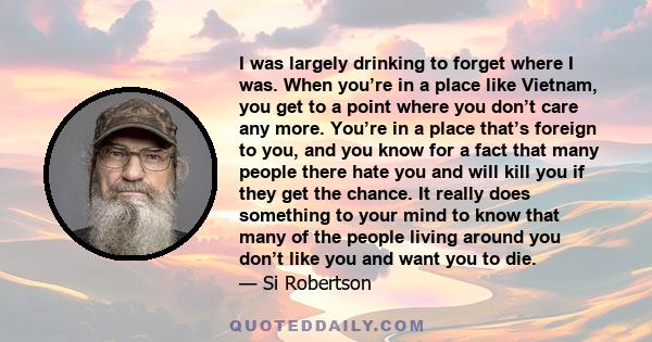 I was largely drinking to forget where I was. When you’re in a place like Vietnam, you get to a point where you don’t care any more. You’re in a place that’s foreign to you, and you know for a fact that many people