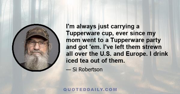 I'm always just carrying a Tupperware cup, ever since my mom went to a Tupperware party and got 'em. I've left them strewn all over the U.S. and Europe. I drink iced tea out of them.