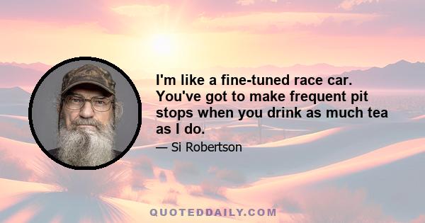 I'm like a fine-tuned race car. You've got to make frequent pit stops when you drink as much tea as I do.