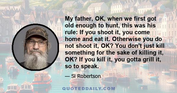 My father, OK, when we first got old enough to hunt, this was his rule: If you shoot it, you come home and eat it. Otherwise you do not shoot it, OK? You don't just kill something for the sake of killing it, OK? If you