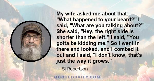 My wife asked me about that: What happened to your beard? I said, What are you talking about? She said, Hey, the right side is shorter than the left. I said, You gotta be kidding me. So I went in there and looked, and I 