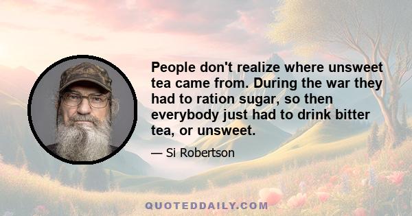 People don't realize where unsweet tea came from. During the war they had to ration sugar, so then everybody just had to drink bitter tea, or unsweet.