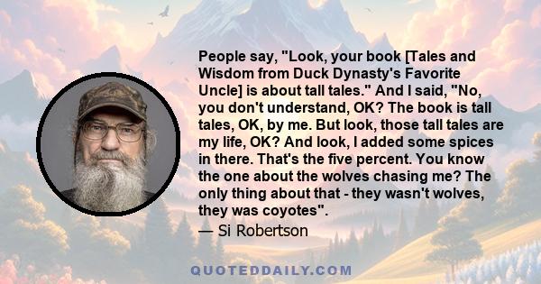 People say, Look, your book [Tales and Wisdom from Duck Dynasty's Favorite Uncle] is about tall tales. And I said, No, you don't understand, OK? The book is tall tales, OK, by me. But look, those tall tales are my life, 