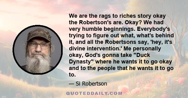 We are the rags to riches story okay the Robertson's are. Okay? We had very humble beginnings. Everybody's trying to figure out what, what's behind it, and all the Robertsons say, 'hey, it's divine intervention.' Me