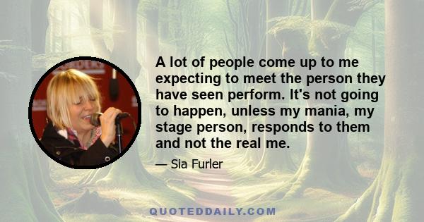 A lot of people come up to me expecting to meet the person they have seen perform. It's not going to happen, unless my mania, my stage person, responds to them and not the real me.