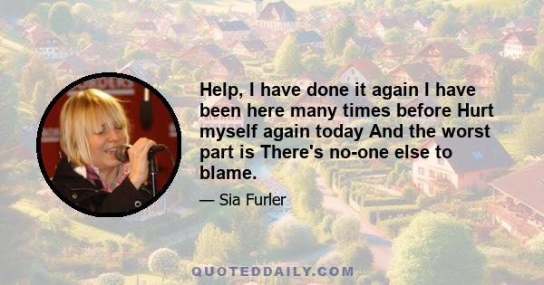 Help, I have done it again I have been here many times before Hurt myself again today And the worst part is There's no-one else to blame.