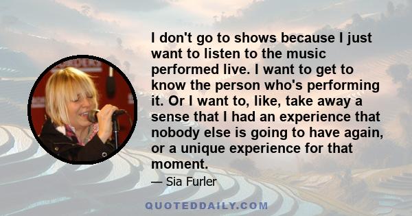 I don't go to shows because I just want to listen to the music performed live. I want to get to know the person who's performing it. Or I want to, like, take away a sense that I had an experience that nobody else is