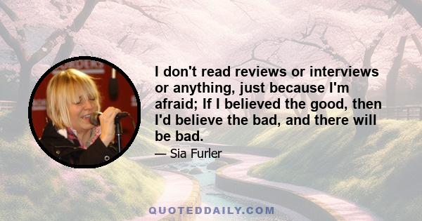 I don't read reviews or interviews or anything, just because I'm afraid; If I believed the good, then I'd believe the bad, and there will be bad.