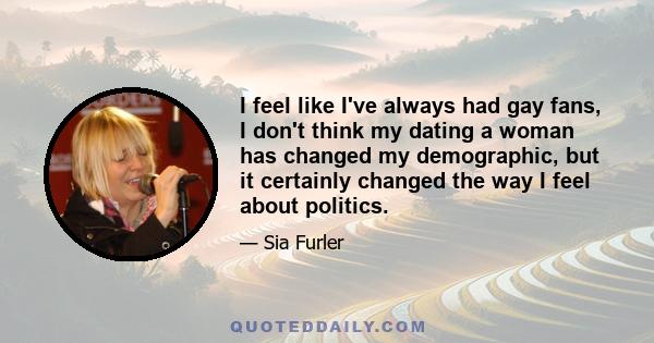 I feel like I've always had gay fans, I don't think my dating a woman has changed my demographic, but it certainly changed the way I feel about politics.