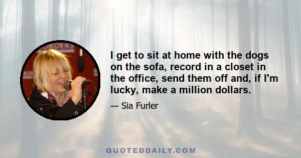 I get to sit at home with the dogs on the sofa, record in a closet in the office, send them off and, if I'm lucky, make a million dollars.