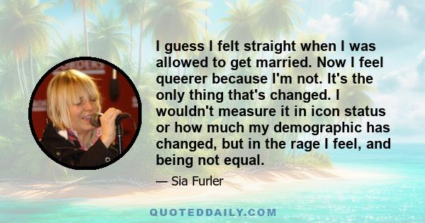 I guess I felt straight when I was allowed to get married. Now I feel queerer because I'm not. It's the only thing that's changed. I wouldn't measure it in icon status or how much my demographic has changed, but in the